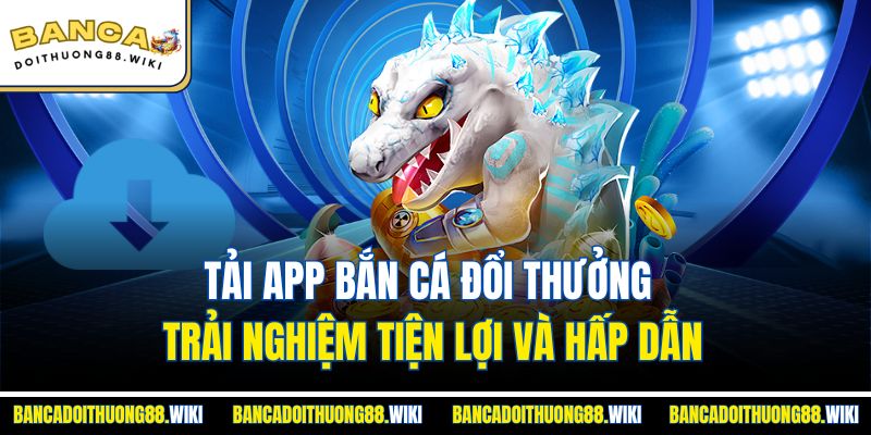 Tải app bắn cá đổi thưởng trải nghiệm tiện lợi và hấp dẫn